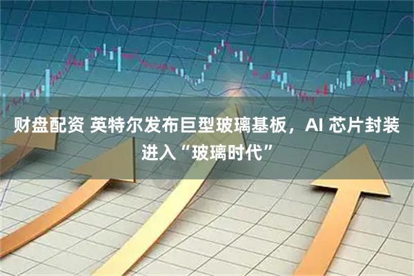 财盘配资 英特尔发布巨型玻璃基板，AI 芯片封装进入“玻璃时代”