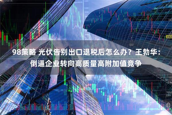 98策略 光伏告别出口退税后怎么办？王勃华：倒逼企业转向高质量高附加值竞争