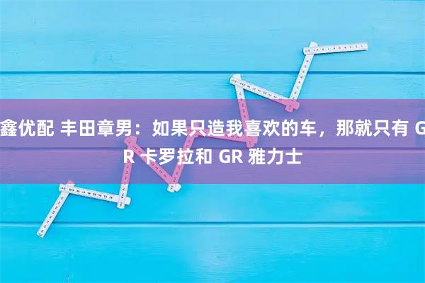 鑫优配 丰田章男：如果只造我喜欢的车，那就只有 GR 卡罗拉和 GR 雅力士